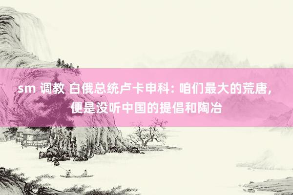 sm 调教 白俄总统卢卡申科: 咱们最大的荒唐, 便是没听中国的提倡和陶冶