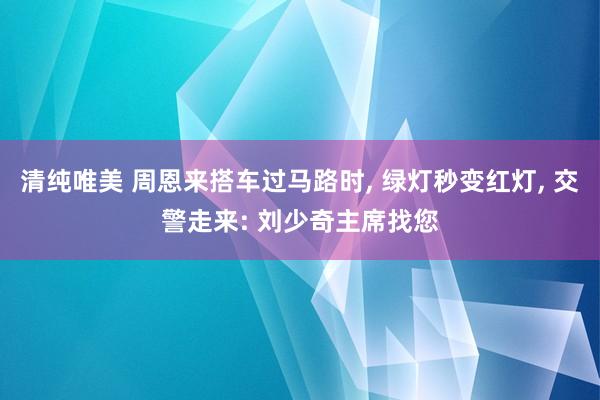 清纯唯美 周恩来搭车过马路时, 绿灯秒变红灯, 交警走来: 刘少奇主席找您