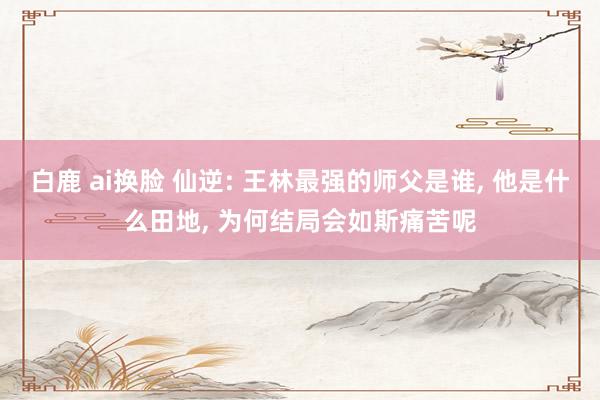 白鹿 ai换脸 仙逆: 王林最强的师父是谁, 他是什么田地, 为何结局会如斯痛苦呢