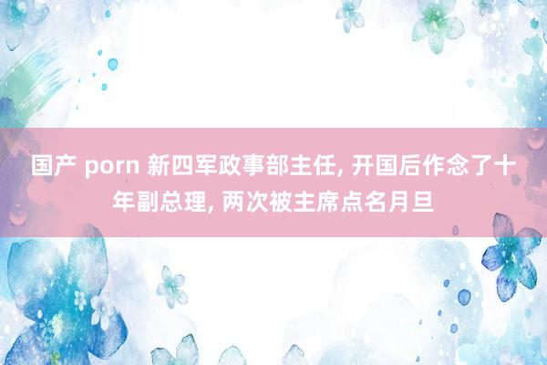 国产 porn 新四军政事部主任, 开国后作念了十年副总理, 两次被主席点名月旦