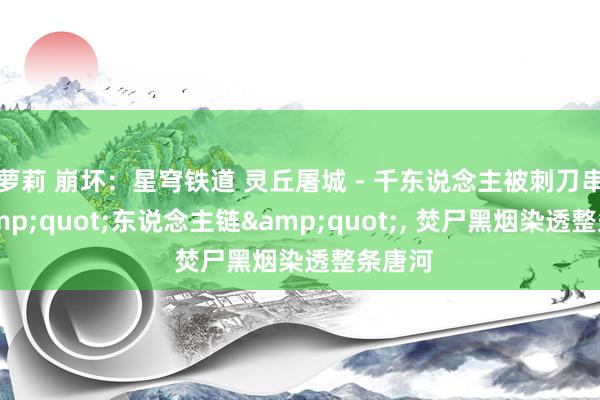 萝莉 崩坏：星穹铁道 灵丘屠城 - 千东说念主被刺刀串成&quot;东说念主链&quot;, 焚尸黑烟染透整条唐河