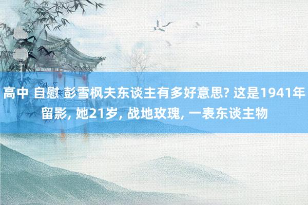 高中 自慰 彭雪枫夫东谈主有多好意思? 这是1941年留影, 她21岁, 战地玫瑰, 一表东谈主物