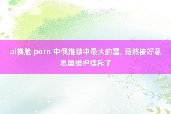 ai换脸 porn 中俄推敲中最大的雷, 竟然被好意思国维护摈斥了