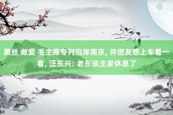 黑丝 做爱 毛主席专列泊岸南京, 许世友想上车看一看, 汪东兴: 老东谈主家休息了
