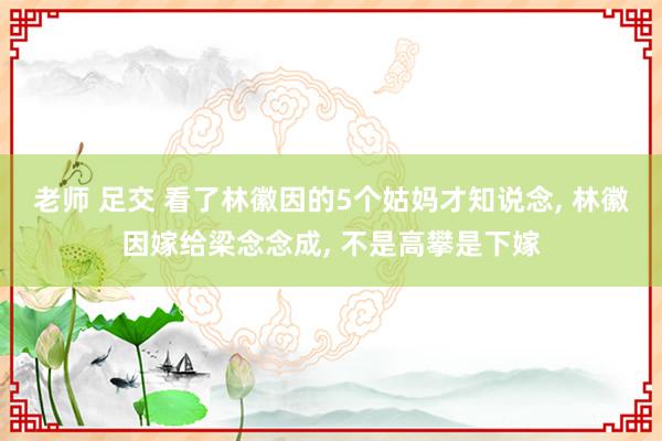 老师 足交 看了林徽因的5个姑妈才知说念, 林徽因嫁给梁念念成, 不是高攀是下嫁