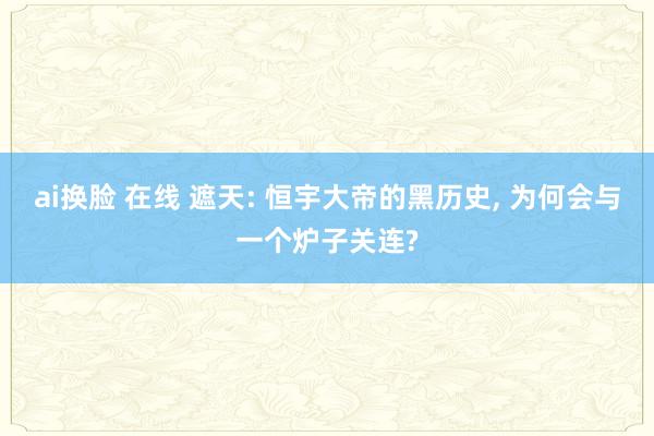 ai换脸 在线 遮天: 恒宇大帝的黑历史, 为何会与一个炉子关连?