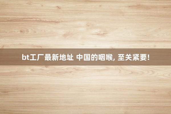 bt工厂最新地址 中国的咽喉, 至关紧要!