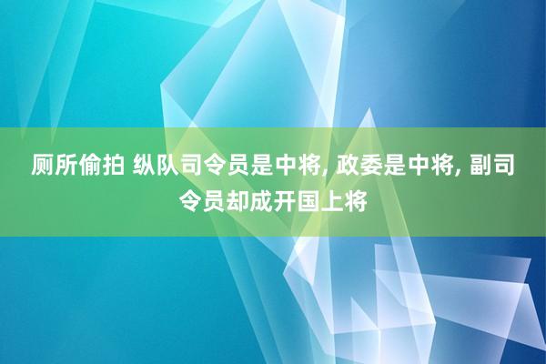 厕所偷拍 纵队司令员是中将, 政委是中将, 副司令员却成开国上将