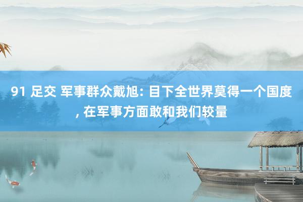 91 足交 军事群众戴旭: 目下全世界莫得一个国度, 在军事方面敢和我们较量