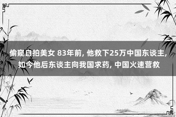 偷窥自拍美女 83年前, 他救下25万中国东谈主, 如今他后东谈主向我国求药, 中国火速营救
