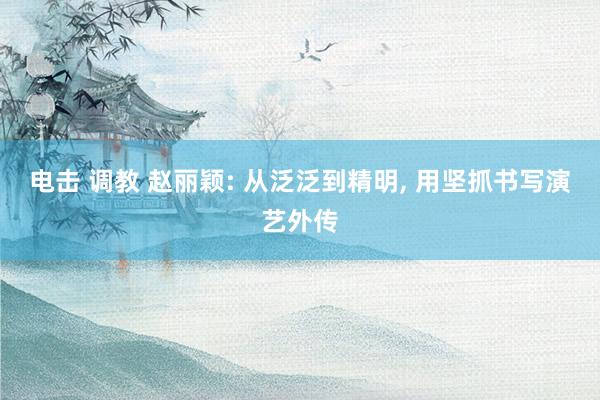 电击 调教 赵丽颖: 从泛泛到精明, 用坚抓书写演艺外传