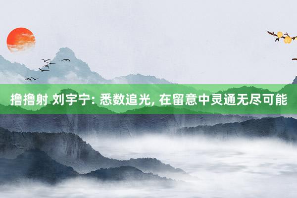 撸撸射 刘宇宁: 悉数追光, 在留意中灵通无尽可能