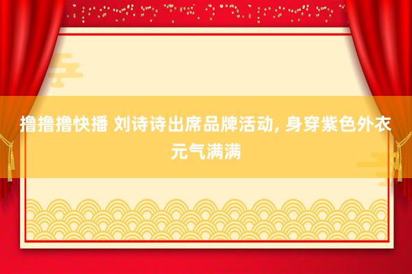 撸撸撸快播 刘诗诗出席品牌活动, 身穿紫色外衣元气满满