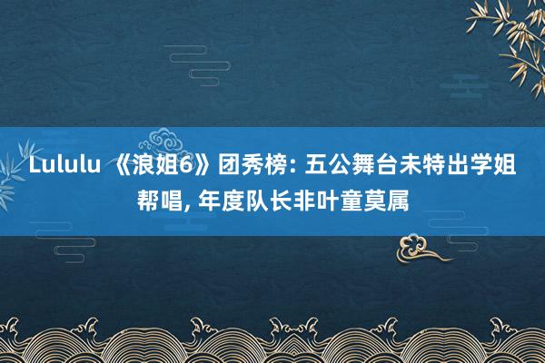 Lululu 《浪姐6》团秀榜: 五公舞台未特出学姐帮唱, 年度队长非叶童莫属