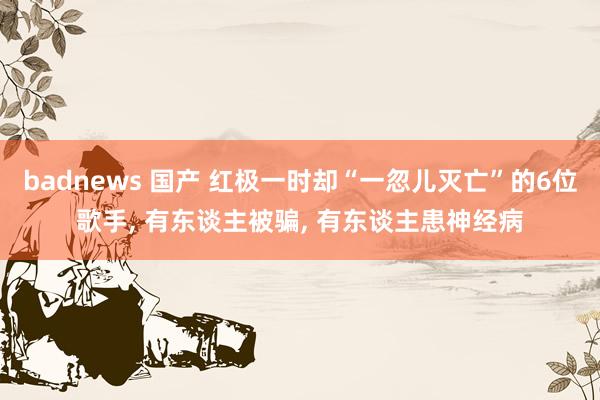 badnews 国产 红极一时却“一忽儿灭亡”的6位歌手, 有东谈主被骗, 有东谈主患神经病