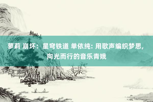 萝莉 崩坏：星穹铁道 单依纯: 用歌声编织梦思, 向光而行的音乐青娥