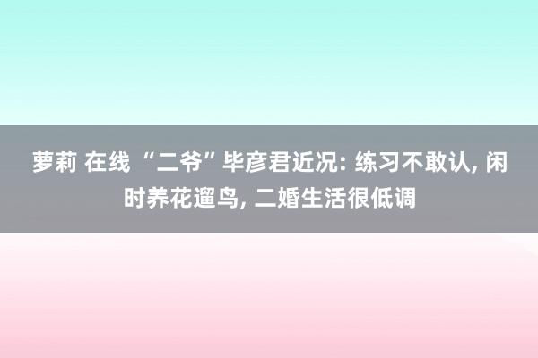 萝莉 在线 “二爷”毕彦君近况: 练习不敢认, 闲时养花遛鸟, 二婚生活很低调
