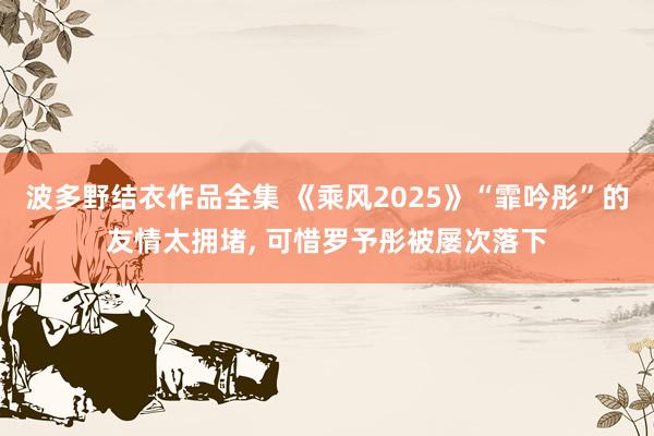 波多野结衣作品全集 《乘风2025》“霏吟彤”的友情太拥堵, 可惜罗予彤被屡次落下