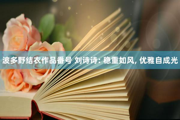 波多野结衣作品番号 刘诗诗: 稳重如风, 优雅自成光