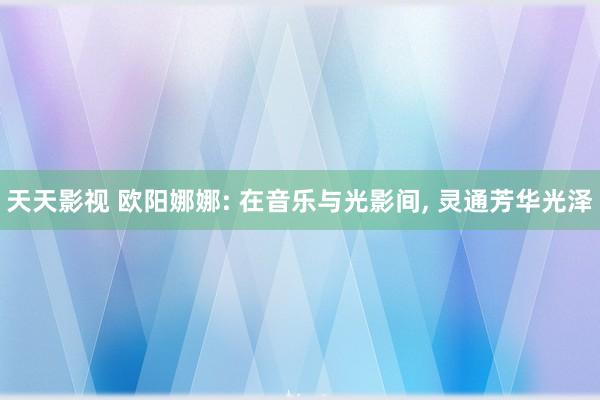 天天影视 欧阳娜娜: 在音乐与光影间, 灵通芳华光泽