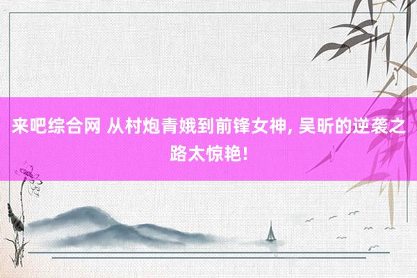来吧综合网 从村炮青娥到前锋女神, 吴昕的逆袭之路太惊艳!