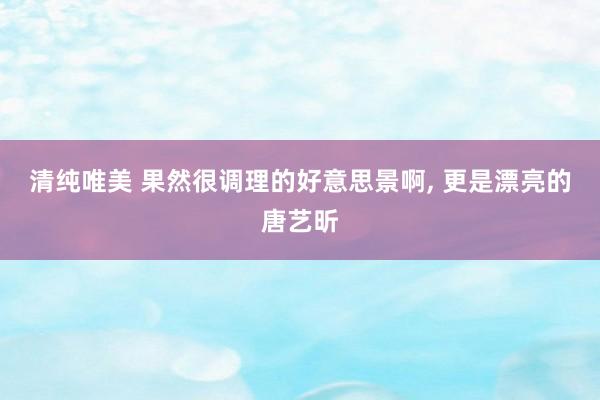 清纯唯美 果然很调理的好意思景啊, 更是漂亮的唐艺昕