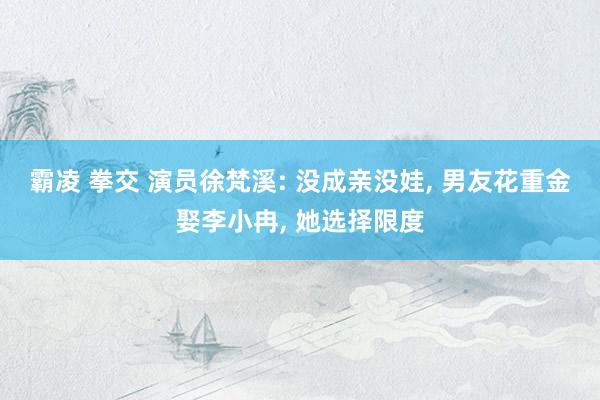 霸凌 拳交 演员徐梵溪: 没成亲没娃, 男友花重金娶李小冉, 她选择限度
