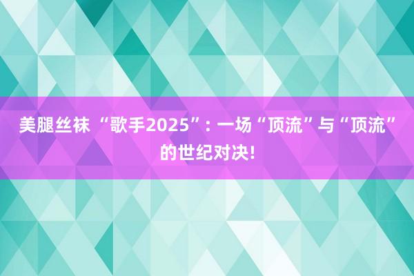 美腿丝袜 “歌手2025”: 一场“顶流”与“顶流”的世纪对决!