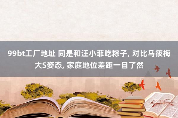 99bt工厂地址 同是和汪小菲吃粽子, 对比马筱梅大S姿态, 家庭地位差距一目了然