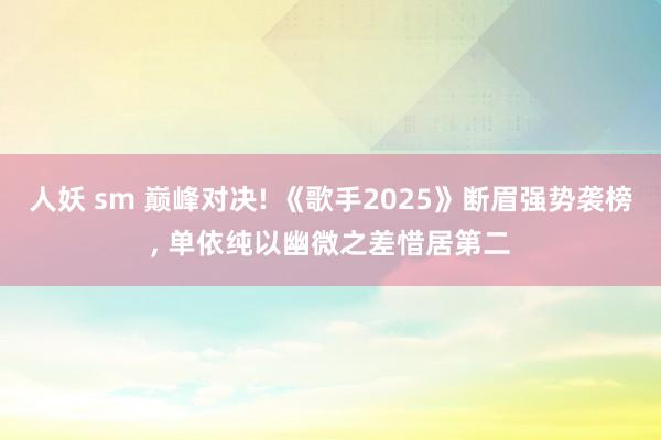 人妖 sm 巅峰对决! 《歌手2025》断眉强势袭榜, 单依纯以幽微之差惜居第二