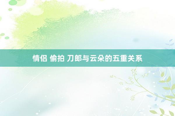 情侣 偷拍 刀郎与云朵的五重关系