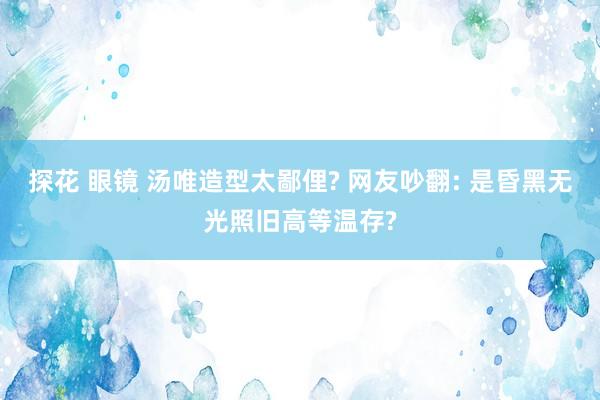 探花 眼镜 汤唯造型太鄙俚? 网友吵翻: 是昏黑无光照旧高等温存?