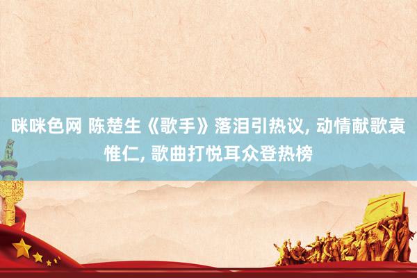 咪咪色网 陈楚生《歌手》落泪引热议, 动情献歌袁惟仁, 歌曲打悦耳众登热榜