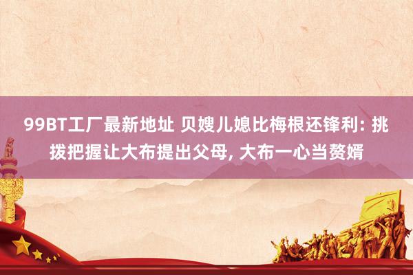 99BT工厂最新地址 贝嫂儿媳比梅根还锋利: 挑拨把握让大布提出父母, 大布一心当赘婿