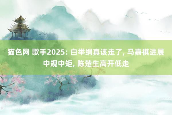 猫色网 歌手2025: 白举纲真该走了, 马嘉祺进展中规中矩, 陈楚生高开低走