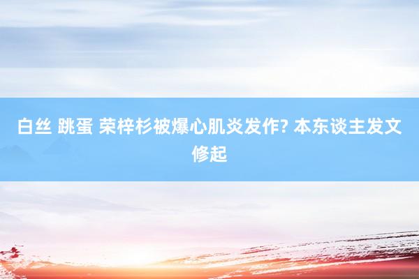 白丝 跳蛋 荣梓杉被爆心肌炎发作? 本东谈主发文修起