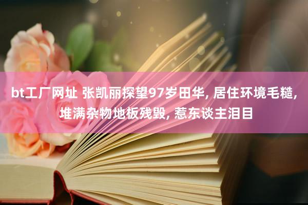 bt工厂网址 张凯丽探望97岁田华, 居住环境毛糙, 堆满杂物地板残毁, 惹东谈主泪目