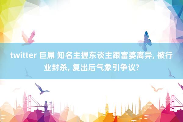 twitter 巨屌 知名主握东谈主跟富婆离异, 被行业封杀, 复出后气象引争议?