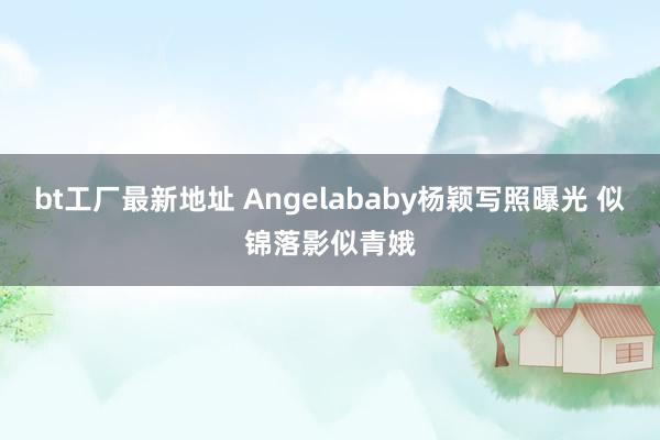 bt工厂最新地址 Angelababy杨颖写照曝光 似锦落影似青娥