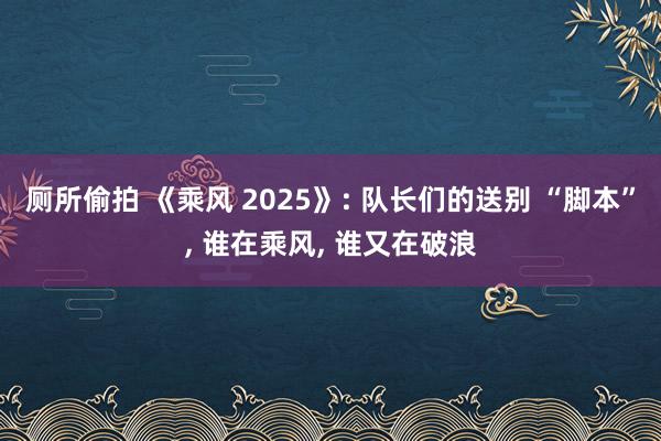 厕所偷拍 《乘风 2025》: 队长们的送别 “脚本”, 谁在乘风, 谁又在破浪