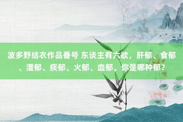 波多野结衣作品番号 东谈主有六欲，肝郁、食郁、湿郁、痰郁、火郁、血郁。你是哪种郁？