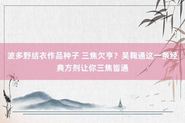 波多野结衣作品种子 三焦欠亨？吴鞠通这一条经典方剂让你三焦皆通