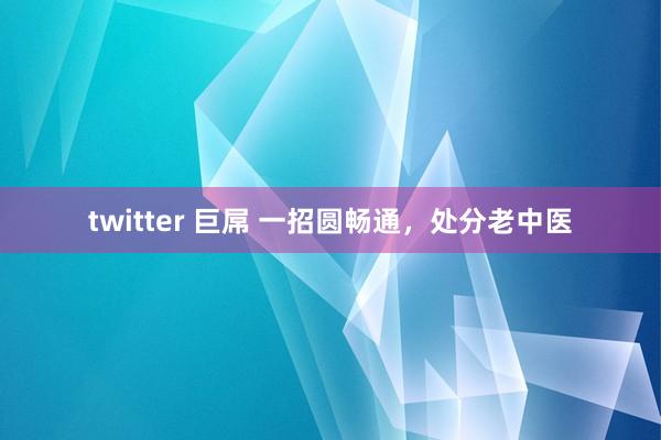 twitter 巨屌 一招圆畅通，处分老中医