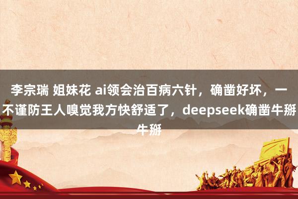 李宗瑞 姐妹花 ai领会治百病六针，确凿好坏，一不谨防王人嗅觉我方快舒适了，deepseek确凿牛掰