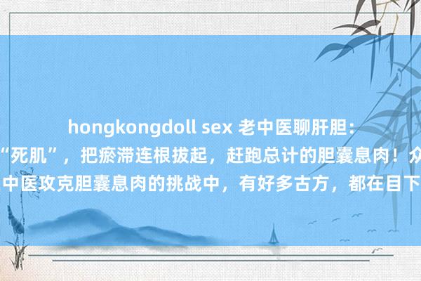 hongkongdoll sex 老中医聊肝胆:一个中成药,破开胆囊中的“死肌”,把瘀滞连根拔起,赶跑总计的胆囊息肉!众人好,我是王医生。在中医攻克胆囊息肉的挑战中,有好多古方,都在目下的诈欺加减中,匡助患者观点胆囊内签订息肉,...