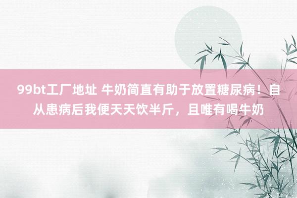 99bt工厂地址 牛奶简直有助于放置糖尿病!自从患病后我便天天饮半斤,且唯有喝牛奶