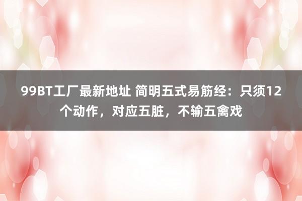 99BT工厂最新地址 简明五式易筋经：只须12个动作，对应五脏，不输五禽戏