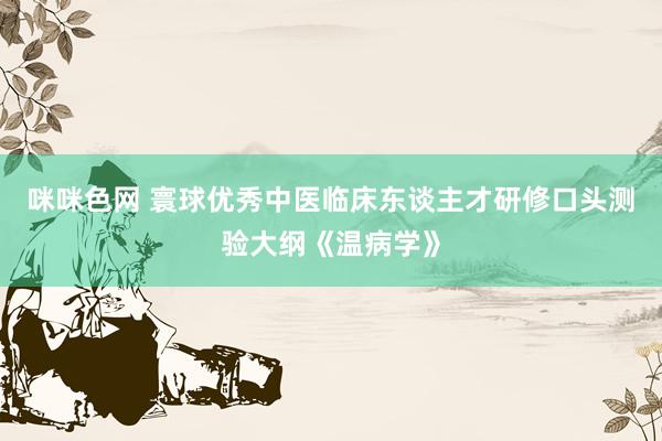 咪咪色网 寰球优秀中医临床东谈主才研修口头测验大纲《温病学》