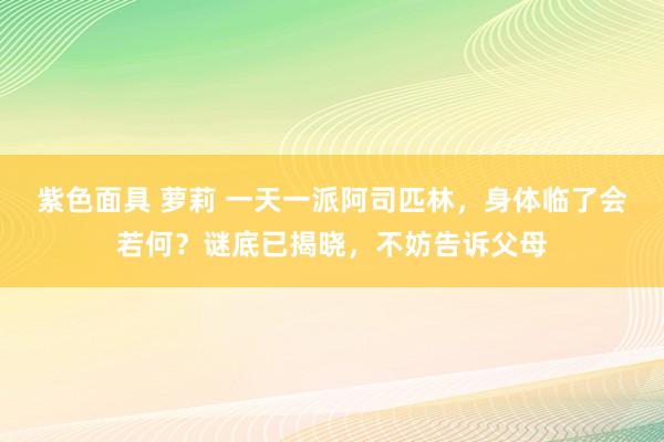 紫色面具 萝莉 一天一派阿司匹林，身体临了会若何？谜底已揭晓，不妨告诉父母