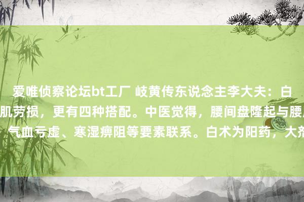 爱唯侦察论坛bt工厂 岐黄传东说念主李大夫:白术100克,专攻腰突,腰肌劳损,更有四种搭配。中医觉得,腰间盘隆起与腰肌劳损常与肝肾不及、气血亏虚、寒湿痹阻等要素联系。白术为阳药,大剂量可通过健脾益气,奋力脾阳,改善气血开动...
